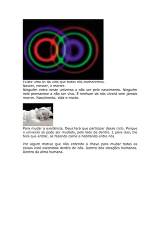 Existe uma lei da vida que todos nós conhecemos.
Nascer, crescer, e morrer.
Ninguém entra neste universo a não ser pelo nascimento. Ninguém
nele permanece a não ser vivo. E nenhum de nós viverá sem jamais
morrer. Nascimento, vida e morte.




Para mudar a existência, Deus terá que participar desse ciclo. Porque
o universo só pode ser mudado, pelo lado de dentro. E para isso, Ele
terá que entrar, se fazendo carne e habitando entre nós.

Por algum motivo que não entendo a chave para mudar todas as
coisas está escondida dentro de nós. Dentro dos corações humanos.
Dentro da alma humana.
 