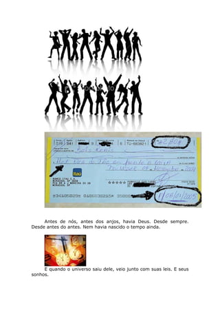 Antes de nós, antes dos anjos, havia Deus. Desde sempre.
Desde antes do antes. Nem havia nascido o tempo ainda.




     E quando o universo saiu dele, veio junto com suas leis. E seus
sonhos.
 