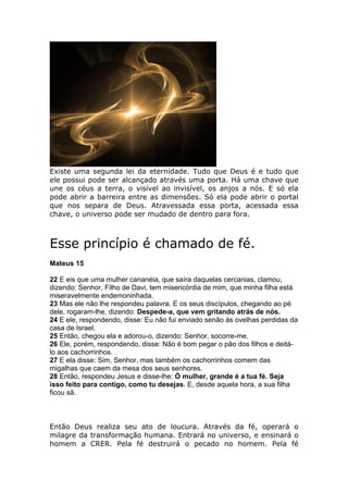 Existe uma segunda lei da eternidade. Tudo que Deus é e tudo que
ele possui pode ser alcançado através uma porta. Há uma chave que
une os céus a terra, o visível ao invisível, os anjos a nós. E só ela
pode abrir a barreira entre as dimensões. Só ela pode abrir o portal
que nos separa de Deus. Atravessada essa porta, acessada essa
chave, o universo pode ser mudado de dentro para fora.



Esse princípio é chamado de fé.
Mateus 15

22 E eis que uma mulher cananéia, que saíra daquelas cercanias, clamou,
dizendo: Senhor, Filho de Davi, tem misericórdia de mim, que minha filha está
miseravelmente endemoninhada.
23 Mas ele não lhe respondeu palavra. E os seus discípulos, chegando ao pé
dele, rogaram-lhe, dizendo: Despede-a, que vem gritando atrás de nós.
24 E ele, respondendo, disse: Eu não fui enviado senão às ovelhas perdidas da
casa de Israel.
25 Então, chegou ela e adorou-o, dizendo: Senhor, socorre-me.
26 Ele, porém, respondendo, disse: Não é bom pegar o pão dos filhos e deitá-
lo aos cachorrinhos.
27 E ela disse: Sim, Senhor, mas também os cachorrinhos comem das
migalhas que caem da mesa dos seus senhores.
28 Então, respondeu Jesus e disse-lhe: Ó mulher, grande é a tua fé. Seja
isso feito para contigo, como tu desejas. E, desde aquela hora, a sua filha
ficou sã.



Então Deus realiza seu ato de loucura. Através da fé, operará o
milagre da transformação humana. Entrará no universo, e ensinará o
homem a CRER. Pela fé destruirá o pecado no homem. Pela fé
 
