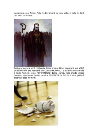 derramará seu Amor. Pela fé derramará de sua Vida, e pela fé dará
um jeito na morte.




Então a loucura será realizada desse modo. Deus separará sua VIDA
de si mesmo. Ela habitará um CORPO HUMANO. E ela será derramada
a todo homem, pelo ROMPIMENTO desse corpo. Pela morte desse
homem, que levou dentro de si a ESSENCIA de DEUS, a vida poderá
alcançar todo homem.
 