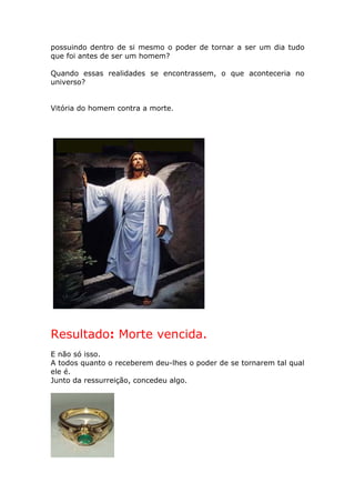 possuindo dentro de si mesmo o poder de tornar a ser um dia tudo
que foi antes de ser um homem?

Quando essas realidades se encontrassem, o que aconteceria no
universo?


Vitória do homem contra a morte.




Resultado: Morte vencida.
E não só isso.
A todos quanto o receberem deu-lhes o poder de se tornarem tal qual
ele é.
Junto da ressurreição, concedeu algo.
 