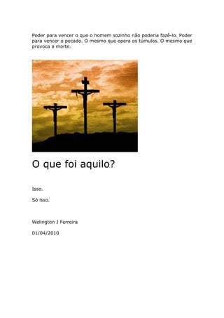 Poder para vencer o que o homem sozinho não poderia fazê-lo. Poder
para vencer o pecado. O mesmo que opera os túmulos. O mesmo que
provoca a morte.




O que foi aquilo?

Isso.

Só isso.



Welington J Ferreira

01/04/2010
 