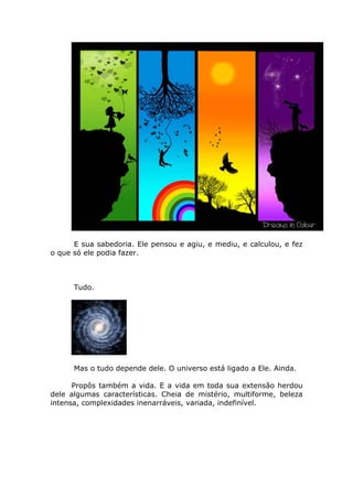 E sua sabedoria. Ele pensou e agiu, e mediu, e calculou, e fez
o que só ele podia fazer.



      Tudo.




      Mas o tudo depende dele. O universo está ligado a Ele. Ainda.

      Propôs também a vida. E a vida em toda sua extensão herdou
dele algumas características. Cheia de mistério, multiforme, beleza
intensa, complexidades inenarráveis, variada, indefinível.
 