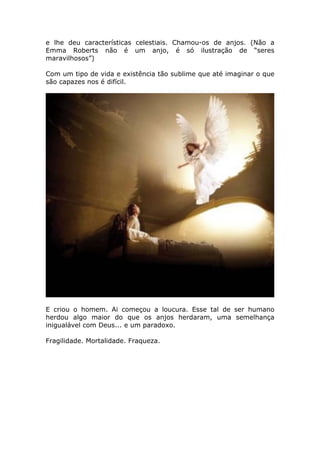 e lhe deu características celestiais. Chamou-os de anjos. (Não a
Emma Roberts não é um anjo, é só ilustração de “seres
maravilhosos”)

Com um tipo de vida e existência tão sublime que até imaginar o que
são capazes nos é difícil.




E criou o homem. Ai começou a loucura. Esse tal de ser humano
herdou algo maior do que os anjos herdaram, uma semelhança
inigualável com Deus... e um paradoxo.

Fragilidade. Mortalidade. Fraqueza.
 