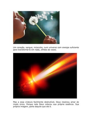 Um coração, sangue, músculos, num universo com energia suficiente
para transformá-lo em nada, zilhões de vezes.




Mas a essa criatura facilmente destrutível, Deus resolveu amar de
modo único. Porque nele Deus colocou sua própria essência. Sua
própria imagem, parte daquilo que ele é.
 