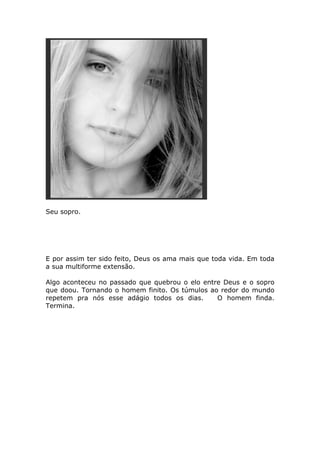 Seu sopro.




E por assim ter sido feito, Deus os ama mais que toda vida. Em toda
a sua multiforme extensão.

Algo aconteceu no passado que quebrou o elo entre Deus e o sopro
que doou. Tornando o homem finito. Os túmulos ao redor do mundo
repetem pra nós esse adágio todos os dias.      O homem finda.
Termina.
 