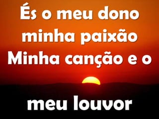 És o meu dono
minha paixão
Minha canção e o
meu louvor
 