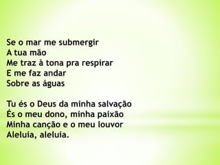 Se o mar me submergir
A tua mão
Me traz à tona pra respirar
E me faz andar
Sobre as águas
Tu és o Deus da minha salvação
És o meu dono, minha paixão
Minha canção e o meu louvor
Aleluia, aleluia.
 