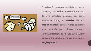 • É em função dos amores edipianos que se
constitui, para todos, a entrada em cena
de uma estrutura psíquica, ou, como
assinalava Freud, a "escolha" da sua
própria neurose. Esses amores edipianos
nada mais são que o desenvolvimento,
com estardalhaço, da relação que o sujeito
trava com a função fálica, ou seja, com a
função paterna.
 