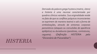 HISTERIA
Derivada da palavra grega hystera (matriz, útero)
a histeria é uma neurose caracterizada por
quadros clínicos variados. Sua originalidade reside
no fato de que os conflitos psíquicos inconscientes
se exprimem de maneira teatral e sob a forma de
simbolizações, através de sintomas corporais
paroxísticos (ataques ou convulsões de aparência
epiléptica) ou duradouros (paralisias, contraturas,
cegueira). (Definição HISTERIA pelo
“Dicionário de Psicanálise”)
 