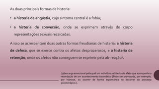 As duas principais formas de histeria:
• a histeria de angústia, cujo sintoma central é a fobia;
• a histeria de conversão, onde se exprimem através do corpo
representações sexuais recalcadas.
A isso se acrescentam duas outras formas freudianas de histeria: a histeria
de defesa, que se exerce contra os afetos desprazerosos, e a histeria de
retenção, onde os afetos não conseguem se exprimir pela ab-reação1.
(1)descarga emocional pela qual um indivíduo se liberta do afeto que acompanha a
recordação de um acontecimento traumático [Pode ser provocada, por exemplo,
por hipnose, ou ocorrer de forma espontânea no decorrer do processo
psicoterápico.].
 