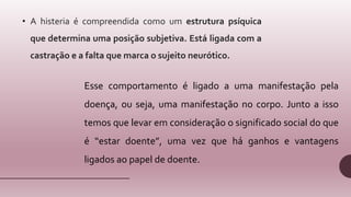 • A histeria é compreendida como um estrutura psíquica
que determina uma posição subjetiva. Está ligada com a
castração e a falta que marca o sujeito neurótico.
Esse comportamento é ligado a uma manifestação pela
doença, ou seja, uma manifestação no corpo. Junto a isso
temos que levar em consideração o significado social do que
é “estar doente”, uma vez que há ganhos e vantagens
ligados ao papel de doente.
 