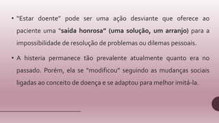 • “Estar doente” pode ser uma ação desviante que oferece ao
paciente uma “saída honrosa” (uma solução, um arranjo) para a
impossibilidade de resolução de problemas ou dilemas pessoais.
• A histeria permanece tão prevalente atualmente quanto era no
passado. Porém, ela se “modificou” seguindo as mudanças sociais
ligadas ao conceito de doença e se adaptou para melhor imitá-la.
 