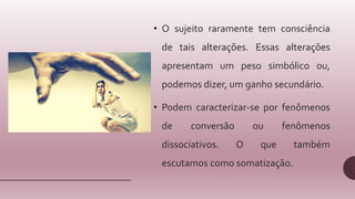 • O sujeito raramente tem consciência
de tais alterações. Essas alterações
apresentam um peso simbólico ou,
podemos dizer, um ganho secundário.
• Podem caracterizar-se por fenômenos
de conversão ou fenômenos
dissociativos. O que também
escutamos como somatização.
 