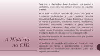A Histeria
no CID
Para que o diagnóstico desse transtorno seja preciso e
verdadeiro, é necessário que estejam presentes os seguintes
critérios:
a) os aspectos clínicos, que não são citados aqui para os
transtornos pertencentes a essa categoria: amnésia
dissociativa, fuga dissociativa, estupor dissociativo, transtorno
de transe e possessão, transtornos motores dissociativos,
convulsões dissociativas, anestesia e perda sensorial
dissociativas, transtornos dissociativos (ou conversivos)
mistos, outros transtornos dissociativos (ou conversivos) e
transtorno dissociativo (ou conversivo) não especificado;
b) nenhuma evidência de um transtorno físico que pudesse
explicar os sintomas;
c) evidência de causação psicológica na forma de clara
associação no tempo a acontecimentos e problemas
estressantes ou relacionamentos perturbados (ainda que
negados pelo indivíduo).
 