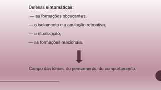 Defesas sintomáticas:
— as formações obcecantes,
— o isolamento e a anulação retroativa,
— a ritualização,
— as formações reacionais.
Campo das ideias, do pensamento, do comportamento.
 