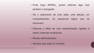 • Forte traço MORAL, porém defende algo mas
também o transgride.
• Há o isolamento de uma ideia, uma atitude, um
comportamento, da sequencia lógica que se
inscrevem.
• Dissocia o afeto de uma representação, ligados a
certos materiais recalcáveis.
• Rituais estereotipados;
• Sempre quer estar no controle.
 