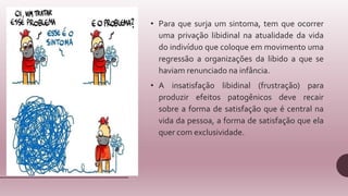 • Para que surja um sintoma, tem que ocorrer
uma privação libidinal na atualidade da vida
do indivíduo que coloque em movimento uma
regressão a organizações da libido a que se
haviam renunciado na infância.
• A insatisfação libidinal (frustração) para
produzir efeitos patogênicos deve recair
sobre a forma de satisfação que é central na
vida da pessoa, a forma de satisfação que ela
quer com exclusividade.
 