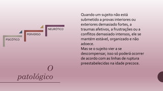 O
patológico
PSICÓTICO
PERVERSO
NEURÓTICO
Quando um sujeito não está
submetido a provas interiores ou
exteriores demasiado fortes, a
traumas afetivos, a frustrações ou a
conflitos demasiado intensos, ele se
mantém estável, organizado e não
adoece.
Mas se o sujeito vier a se
descompensar, isso só poderá ocorrer
de acordo com as linhas de ruptura
preestabelecidas na idade precoce.
 
