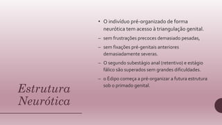 Estrutura
Neurótica
• O indivíduo pré-organizado de forma
neurótica tem acesso à triangulação genital.
– sem frustrações precoces demasiado pesadas,
– sem fixações pré-genitais anteriores
demasiadamente severas.
– O segundo subestágio anal (retentivo) e estágio
fálico são superados sem grandes dificuldades.
– o Édipo começa a pré-organizar a futura estrutura
sob o primado genital.
 