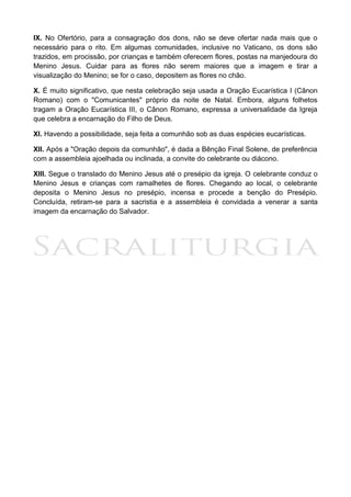 2
IX. No Ofertório, para a consagração dos dons, não se deve ofertar nada mais que o
necessário para o rito. Em algumas comunidades, inclusive no Vaticano, os dons são
trazidos, em procissão, por crianças e também oferecem flores, postas na manjedoura do
Menino Jesus. Cuidar para as flores não serem maiores que a imagem e tirar a
visualização do Menino; se for o caso, depositem as flores no chão.
X. É muito significativo, que nesta celebração seja usada a Oração Eucarística I (Cânon
Romano) com o "Comunicantes" próprio da noite de Natal. Embora, alguns folhetos
tragam a Oração Eucarística III, o Cânon Romano, expressa a universalidade da Igreja
que celebra a encarnação do Filho de Deus.
XI. Havendo a possibilidade, seja feita a comunhão sob as duas espécies eucarísticas.
XII. Após a "Oração depois da comunhão", é dada a Bênção Final Solene, de preferência
com a assembleia ajoelhada ou inclinada, a convite do celebrante ou diácono.
XIII. Segue o translado do Menino Jesus até o presépio da igreja. O celebrante conduz o
Menino Jesus e crianças com ramalhetes de flores. Chegando ao local, o celebrante
deposita o Menino Jesus no presépio, incensa e procede a benção do Presépio.
Concluída, retiram-se para a sacristia e a assembleia é convidada a venerar a santa
imagem da encarnação do Salvador.
 