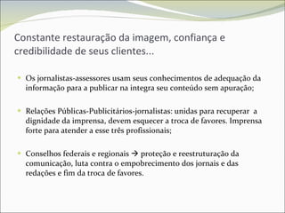 Constante restauração da imagem, confiança e credibilidade de seus clientes... Os jornalistas-assessores usam seus conhecimentos de adequação da informação para a publicar na integra seu conteúdo sem apuração; Relações Públicas-Publicitários-jornalistas: unidas para recuperar  a dignidade da imprensa, devem esquecer a troca de favores. Imprensa forte para atender a esse três profissionais; Conselhos federais e regionais    proteção e reestruturação da comunicação, luta contra o empobrecimento dos jornais e das redações e fim da troca de favores. 