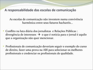 A responsabilidade das escolas de comunicação As escolas de comunicação não investem numa convivência harmônica entre seus futuros bacharéis... Conflito na luta diária dos jornalistas  e Relações Públicas : divergência de interesses     o que é noticia para o jornal é aquilo que a organização não quer mencionar. Profissionais de comunicação deveriam seguir o exemplo do curso de direito, fazer uma prova na ABI para selecionar os melhores profissionais e credenciar os profissionais de qualidade. 