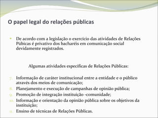 O papel legal do relações públicas De acordo com a legislação o exercício das atividades de Relações Púbicas é privativo dos bacharéis em comunicação social devidamente registrados. Algumas atividades específicas de Relações Públicas:  Informação de caráter institucional entre a entidade e o público através dos meios de comunicação; Planejamento e execução de campanhas de opinião pública; Promoção de integração instituição -comunidade; Informação e orientação da opinião pública sobre os objetivos da instituição; Ensino de técnicas de Relações Públicas. 