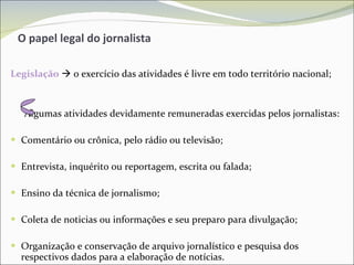 O papel legal do jornalista  Legislação     o exercício das atividades é livre em todo território nacional; Algumas atividades devidamente remuneradas exercidas pelos jornalistas: Comentário ou crônica, pelo rádio ou televisão; Entrevista, inquérito ou reportagem, escrita ou falada; Ensino da técnica de jornalismo; Coleta de noticias ou informações e seu preparo para divulgação; Organização e conservação de arquivo jornalístico e pesquisa dos respectivos dados para a elaboração de notícias. 