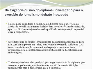 Da exigência ou não do diploma universitário para o exercício do jornalismo: debate inacabado Não se pode considerar a exigência do diploma para o exercício da atividade jornalística um fato isolado. Esta decisão afeta toda sociedade, que tem direito a um jornalismo de qualidade, com apuração imparcial, ética e responsável. É evidente que os futuros jornalistas não passam pela academia só para sair com um diploma nas mãos, mas recebem conteúdo suficiente para tratar uma informação de maneira adequada, o que causa tanta preocupação é a desvalorização deste profissional e a banalização das informações; Todos os jornalistas têm que lutar pela regulamentação do diploma, pois só com ele podemos garantir o fortalecimento de uma instituição fundamental para a democracia que é a imprensa. 