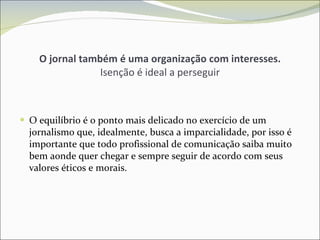 O jornal também é uma organização com interesses. Isenção é ideal a perseguir O equilíbrio é o ponto mais delicado no exercício de um jornalismo que, idealmente, busca a imparcialidade, por isso é importante que todo profissional de comunicação saiba muito bem aonde quer chegar e sempre seguir de acordo com seus valores éticos e morais. 