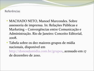 Referências MACHADO NETO, Manoel Marcondes. Sobre assessoria de imprensa. In: Relações Públicas e Marketing – Convergências entre Comunicação e Administração. Rio de Janeiro: Conceito Editorial, 2008. Tabela sobre os dez maiores grupos de mídia nacionais, disponível em  http://donosdamidia.com.br/grupos , acessado em 17 de dezembro de 2010. 