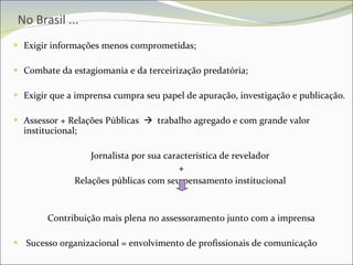 No Brasil ... Exigir informações menos comprometidas; Combate da estagiomania e da terceirização predatória; Exigir que a imprensa cumpra seu papel de apuração, investigação e publicação. Assessor + Relações Públicas     trabalho agregado e com grande valor institucional; Jornalista por sua característica de revelador  + Relações públicas com seu pensamento institucional  Contribuição mais plena no assessoramento junto com a imprensa Sucesso organizacional = envolvimento de profissionais de comunicação 