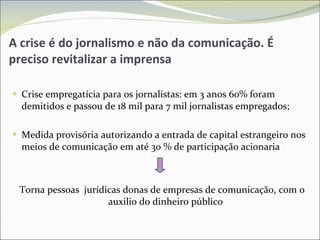A crise é do jornalismo e não da comunicação. É preciso revitalizar a imprensa Crise empregatícia para os jornalistas: em 3 anos 60% foram demitidos e passou de 18 mil para 7 mil jornalistas empregados; Medida provisória autorizando a entrada de capital estrangeiro nos meios de comunicação em até 30 % de participação acionaria Torna pessoas  jurídicas donas de empresas de comunicação, com o auxilio do dinheiro público 