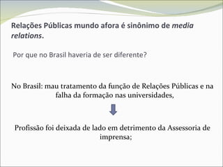 Relações Públicas mundo afora é sinônimo de  media relations .   Por que no Brasil haveria de ser diferente? No Brasil: mau tratamento da função de Relações Públicas e na falha da formação nas universidades,  Profissão foi deixada de lado em detrimento da Assessoria de imprensa; 