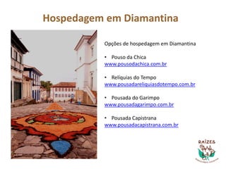 Hospedagem em Diamantina
Opções de hospedagem em Diamantina
• Pouso da Chica
www.pousodachica.com.br
• Relíquias do Tempo
www.pousadareliquiasdotempo.com.br
• Pousada do Garimpo
www.pousadagarimpo.com.br
• Pousada Capistrana
www.pousadacapistrana.com.br
 