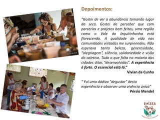 Depoimentos:
“Gostei de ver a abundância tomando lugar
da seca. Gostei de perceber que com
parcerias e projetos bem feitos, uma região
como o Vale do Jequitinhonha está
florescendo. A qualidade de vida nas
comunidades visitadas me surpreendeu. Não
esperava tanta beleza, generosidade,
“alegriagem”, silêncio, solidariedade e visão
do coletivo. Tudo o que falta na maioria das
cidades ditas “desenvolvidas”. A experiência
é forte. O essencial está lá.”
Vivian da Cunha
“ Foi uma dádiva "degustar" desta
experiência e absorver uma vivência única”
Pérsio Mendel
 