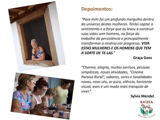 Depoimentos:
“Para mim foi um profundo mergulho dentro
do universo destas mulheres. Tentei captar o
sentimento e a força que as levou a construir
suas vidas sem homens, na força do
trabalho da persistência e principalmente
transformar a miséria em progresso. VIVA
ESTAS MULHERES E OS HOMENS QUE TEM
A SORTE DE TE-LAS.”
Graça Goes
“Charme, alegria, muitos sorrisos, pessoas
simpáticas, novas atividades, "Cinema
Paraiso Rural", sabores, cores e tonalidades
novas, novo céu, ar puro, silêncio, horizonte
visual, aves e um modo mais tranquilo de
viver.”
Sylvia Mendel
 