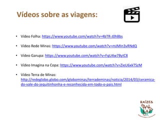 Vídeos sobre as viagens:
• Vídeo Folha: https://www.youtube.com/watch?v=4bTR-J0h8bs
• Vídeo Rede Minas: https://www.youtube.com/watch?v=mJMIn3vRNdQ
• Vídeo Garupa: https://www.youtube.com/watch?v=FqU4w7ByIC8
• Vídeo Imagina na Copa: https://www.youtube.com/watch?v=ZieU6xkTSzM
• Vídeo Terra de Minas:
http://redeglobo.globo.com/globominas/terrademinas/noticia/2014/03/ceramica-
do-vale-do-jequitinhonha-e-reconhecida-em-todo-o-pais.html
 