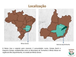 Localização
Minas Gerais
Vale do Jequitinhonha
A Raízes leva o viajante para vivenciar 2 comunidades rurais, Campo Buriti e
Coqueiro Campo, estabelecidas entre os Municípios de Turmalina e Minas Novas na
região do Alto Jequitinhonha, no estado de Minas Gerais.
 