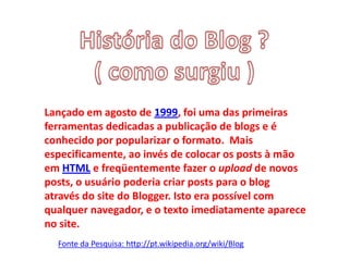 Lançado em agosto de 1999, foi uma das primeiras
ferramentas dedicadas a publicação de blogs e é
conhecido por popularizar o formato. Mais
especificamente, ao invés de colocar os posts à mão
em HTML e freqüentemente fazer o upload de novos
posts, o usuário poderia criar posts para o blog
através do site do Blogger. Isto era possível com
qualquer navegador, e o texto imediatamente aparece
no site.
Fonte da Pesquisa: http://pt.wikipedia.org/wiki/Blog
 