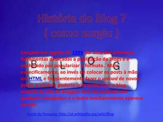 Lançado em agosto de 1999, foi uma das primeiras
ferramentas dedicadas a publicação de blogs e é
conhecido por popularizar o formato. Mais
especificamente, ao invés de colocar os posts à mão
em HTML e freqüentemente fazer o upload de novos
posts, o usuário poderia criar posts para o blog
através do site do Blogger. Isto era possível com
qualquer navegador, e o texto imediatamente aparece
no site.
Fonte da Pesquisa: http://pt.wikipedia.org/wiki/Blog
 
