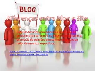 Sites são focados para empresas sejam elas de
produtos e/ou serviços e os Blogs são destinados a
expressão de opiniões pessoais ou de grupos ao
redor de assuntos específicos.
Fonte da Pesquisa : http://www.conceitoideal.com.br/Sites/qual-a-diferenca-
entre-blog-e-site.html#ixzz2VqVMMolx
 