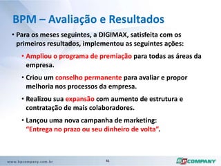 Neste levantamento ficou claro que manter a entrega na data acordada com o cliente é um diferencial e, a entrega com atraso causa um impacto negativo, mesmo com a qualidade superior do serviço.BPM – O impacto para o NegócioA DIGIMAX tem uma meta para o ano corrente de vender e implantar 5 projetos mensais.