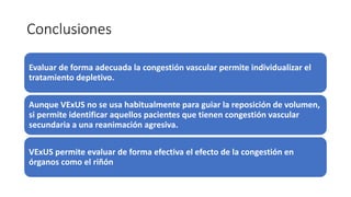 Conclusiones
Evaluar de forma adecuada la congestión vascular permite individualizar el
tratamiento depletivo.
Aunque VExUS no se usa habitualmente para guiar la reposición de volumen,
si permite identificar aquellos pacientes que tienen congestión vascular
secundaria a una reanimación agresiva.
VExUS permite evaluar de forma efectiva el efecto de la congestión en
órganos como el riñón
 