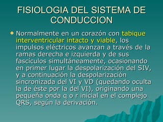 FISIOLOGIA DEL SISTEMA DE CONDUCCION Normalmente en un corazón con  tabique interventricular intacto y viable , los impulsos eléctricos avanzan a través de la ramas derecha e izquierda y de sus fascículos simultáneamente, ocasionando en primer lugar la despolarización del SIV, y a continuación la despolarización sincronizada del VI y VD (quedando oculta la de éste por la del VI), originando una pequeña onda q o r inicial en el complejo QRS, según la derivación. 