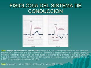 FISIOLOGIA DEL SISTEMA DE CONDUCCION TAV:   tiempo de activación ventricular  (tiempo que tarda la despolarización del SIV y del ven- triculo bajo la derivación a la que se enfrenta); contando la despolarización de la pared ventricular  Desde el endocardio al epicardio , se mide desde el comienzo de QRS hasta el pico de la última onda R en dicho complejo. Menor de 0.035” en derivaciones precordiales derechas V1 y V2, e inferior a  0.055” en precordiales izquierdas V5 y V6. TAV:  largo en V1 – V2 en BRDHH , HVD; en V5 – V6 en BRIHH, HVI. 
