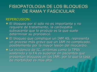 FISIOPATOLOGIA DE LOS BLOQUEOS DE RAMA Y FASCICULAR REPERCUSION: El bloqueo por sí solo no es importante y no requiere de tratamiento, la cardiopatía subyacente que lo produjo es la que suele determinar su pronóstico. El bloqueo que complique un IAM AS, representa un proceso más grave que un IAM no complicado, posiblemente por la mayor lesión del miocardio. La incidencia de IC, arritmias como la TPSV sostenida y la FA es superior en pacientes que presentan bloqueos en los IAM, por lo que la tasa de mortalidad es más alta. 