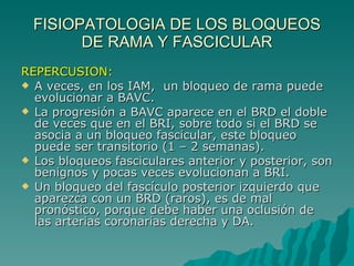 FISIOPATOLOGIA DE LOS BLOQUEOS DE RAMA Y FASCICULAR REPERCUSION: A veces, en los IAM,  un bloqueo de rama puede evolucionar a BAVC. La progresión a BAVC aparece en el BRD el doble de veces que en el BRI, sobre todo si el BRD se asocia a un bloqueo fascicular, este bloqueo puede ser transitorio (1 – 2 semanas). Los bloqueos fasciculares anterior y posterior, son benignos y pocas veces evolucionan a BRI. Un bloqueo del fascículo posterior izquierdo que aparezca con un BRD (raros), es de mal pronóstico, porque debe haber una oclusión de las arterias coronarias derecha y DA. 