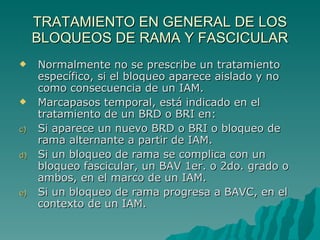 TRATAMIENTO EN GENERAL DE LOS BLOQUEOS DE RAMA Y FASCICULAR Normalmente no se prescribe un tratamiento específico, si el bloqueo aparece aislado y no como consecuencia de un IAM. Marcapasos temporal, está indicado en el tratamiento de un BRD o BRI en: Si aparece un nuevo BRD o BRI o bloqueo de rama alternante a partir de IAM. Si un bloqueo de rama se complica con un bloqueo fascicular, un BAV 1er. o 2do. grado o ambos, en el marco de un IAM. Si un bloqueo de rama progresa a BAVC, en el contexto de un IAM. 